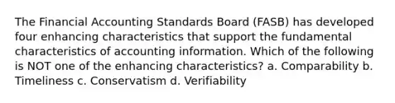 The Financial Accounting Standards Board (FASB) has developed four enhancing characteristics that support the fundamental characteristics of accounting information. Which of the following is NOT one of the enhancing characteristics? a. Comparability b. Timeliness c. Conservatism d. Verifiability