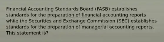 Financial Accounting Standards Board (FASB) establishes standards for the preparation of financial accounting reports while the Securities and Exchange Commission (SEC) establishes standards for the preparation of managerial accounting reports. This statement is?