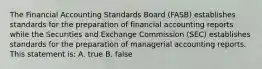 The Financial Accounting Standards Board (FASB) establishes standards for the preparation of financial accounting reports while the Securities and Exchange Commission (SEC) establishes standards for the preparation of managerial accounting reports. This statement is: A. true B. false