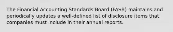 The Financial Accounting Standards Board (FASB) maintains and periodically updates a well-defined list of disclosure items that companies must include in their annual reports.