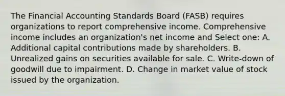 The Financial Accounting Standards Board (FASB) requires organizations to report comprehensive income. Comprehensive income includes an organization's net income and Select one: A. Additional capital contributions made by shareholders. B. Unrealized gains on securities available for sale. C. Write-down of goodwill due to impairment. D. Change in market value of stock issued by the organization.