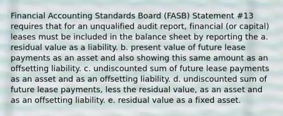 Financial Accounting Standards Board (FASB) Statement #13 requires that for an unqualified audit report, financial (or capital) leases must be included in the balance sheet by reporting the a. residual value as a liability. b. present value of future lease payments as an asset and also showing this same amount as an offsetting liability. c. undiscounted sum of future lease payments as an asset and as an offsetting liability. d. undiscounted sum of future lease payments, less the residual value, as an asset and as an offsetting liability. e. residual value as a fixed asset.