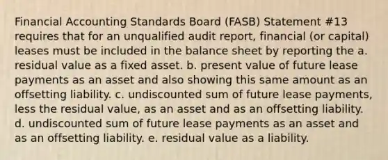 Financial Accounting Standards Board (FASB) Statement #13 requires that for an unqualified audit report, financial (or capital) leases must be included in the balance sheet by reporting the a. residual value as a fixed asset. b. present value of future lease payments as an asset and also showing this same amount as an offsetting liability. c. undiscounted sum of future lease payments, less the residual value, as an asset and as an offsetting liability. d. undiscounted sum of future lease payments as an asset and as an offsetting liability. e. residual value as a liability.