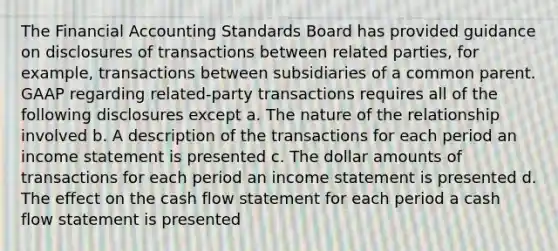 The Financial Accounting Standards Board has provided guidance on disclosures of transactions between related parties, for example, transactions between subsidiaries of a common parent. GAAP regarding related-party transactions requires all of the following disclosures except a. The nature of the relationship involved b. A description of the transactions for each period an income statement is presented c. The dollar amounts of transactions for each period an income statement is presented d. The effect on the cash flow statement for each period a cash flow statement is presented