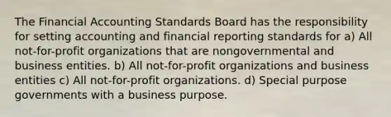 The Financial Accounting Standards Board has the responsibility for setting accounting and financial reporting standards for a) All not-for-profit organizations that are nongovernmental and business entities. b) All not-for-profit organizations and business entities c) All not-for-profit organizations. d) Special purpose governments with a business purpose.