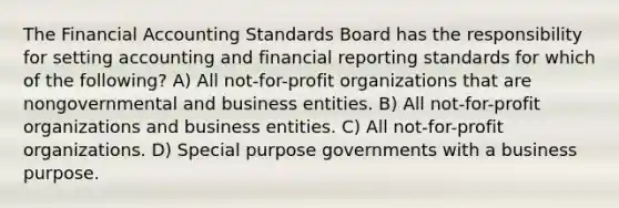 The Financial Accounting Standards Board has the responsibility for setting accounting and financial reporting standards for which of the following? A) All not-for-profit organizations that are nongovernmental and business entities. B) All not-for-profit organizations and business entities. C) All not-for-profit organizations. D) Special purpose governments with a business purpose.