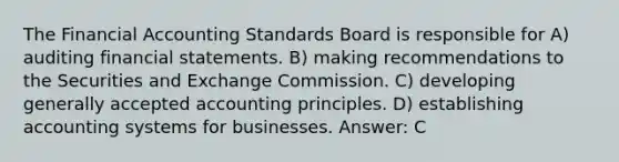 The Financial Accounting Standards Board is responsible for A) auditing financial statements. B) making recommendations to the Securities and Exchange Commission. C) developing generally accepted accounting principles. D) establishing accounting systems for businesses. Answer: C