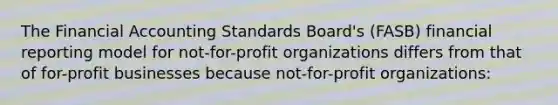 The Financial Accounting Standards Board's (FASB) financial reporting model for not-for-profit organizations differs from that of for-profit businesses because not-for-profit organizations: