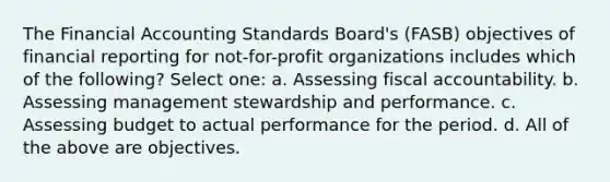 The Financial Accounting Standards Board's (FASB) objectives of financial reporting for not-for-profit organizations includes which of the following? Select one: a. Assessing fiscal accountability. b. Assessing management stewardship and performance. c. Assessing budget to actual performance for the period. d. All of the above are objectives.