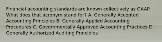 Financial accounting standards are known collectively as GAAP. What does that acronym stand for? A. Generally Accepted Accounting Principles B. Generally Applied Accounting Procedures C. Governmentally Approved Accounting Practices D. Generally Authorized Auditing Principles