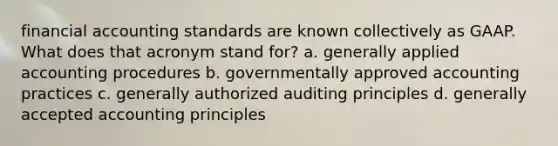 financial accounting standards are known collectively as GAAP. What does that acronym stand for? a. generally applied accounting procedures b. governmentally approved accounting practices c. generally authorized auditing principles d. generally accepted accounting principles