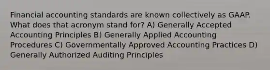 Financial accounting standards are known collectively as GAAP. What does that acronym stand for? A) Generally Accepted Accounting Principles B) Generally Applied Accounting Procedures C) Governmentally Approved Accounting Practices D) Generally Authorized Auditing Principles