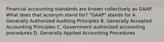 Financial accounting standards are known collectively as GAAP. What does that acronym stand for? "GAAP" stands for A. Generally Authorized Auditing Principles B. Generally Accepted Accounting Principles C. Government authorized accounting procedures D. Generally Applied Accounting Procedures