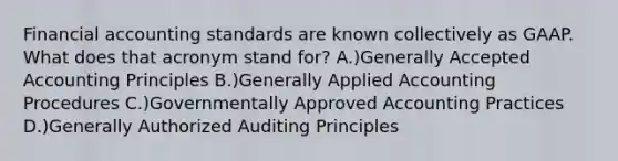 Financial accounting standards are known collectively as GAAP. What does that acronym stand for? A.)Generally Accepted Accounting Principles B.)Generally Applied Accounting Procedures C.)Governmentally Approved Accounting Practices D.)Generally Authorized Auditing Principles