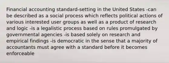 Financial accounting standard-setting in the United States -can be described as a social process which reflects political actions of various interested user groups as well as a product of research and logic -is a legalistic process based on rules promulgated by governmental agencies -is based solely on research and empirical findings -is democratic in the sense that a majority of accountants must agree with a standard before it becomes enforceable