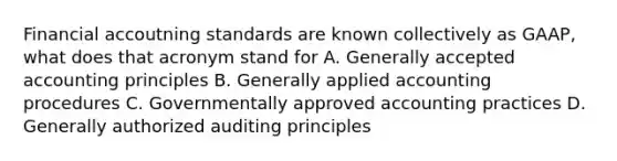 Financial accoutning standards are known collectively as GAAP, what does that acronym stand for A. Generally accepted accounting principles B. Generally applied accounting procedures C. Governmentally approved accounting practices D. Generally authorized auditing principles