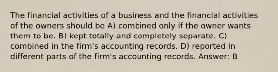 The financial activities of a business and the financial activities of the owners should be A) combined only if the owner wants them to be. B) kept totally and completely separate. C) combined in the firm's accounting records. D) reported in different parts of the firm's accounting records. Answer: B