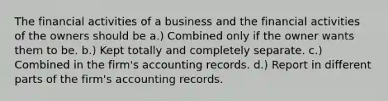 The financial activities of a business and the financial activities of the owners should be a.) Combined only if the owner wants them to be. b.) Kept totally and completely separate. c.) Combined in the firm's accounting records. d.) Report in different parts of the firm's accounting records.