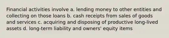 Financial activities involve a. lending money to other entities and collecting on those loans b. cash receipts from sales of goods and services c. acquiring and disposing of productive long-lived assets d. long-term liability and owners' equity items