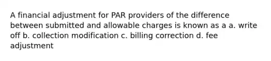 A financial adjustment for PAR providers of the difference between submitted and allowable charges is known as a a. write off b. collection modification c. billing correction d. fee adjustment