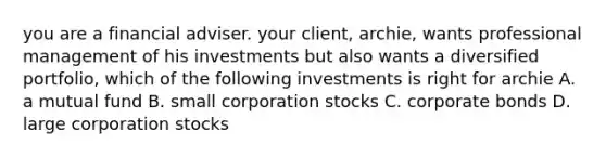 you are a financial adviser. your client, archie, wants professional management of his investments but also wants a diversified portfolio, which of the following investments is right for archie A. a mutual fund B. small corporation stocks C. corporate bonds D. large corporation stocks