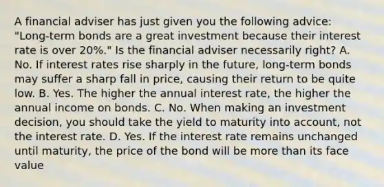 A financial adviser has just given you the following​ advice: "Long-term bonds are a great investment because their interest rate is over​ 20%." Is the financial adviser necessarily​ right? A. No. If interest rates rise sharply in the​ future, long-term bonds may suffer a sharp fall in​ price, causing their return to be quite low. B. Yes. The higher the annual interest​ rate, the higher the annual income on bonds. C. No. When making an investment​ decision, you should take the yield to maturity into​ account, not the interest rate. D. Yes. If the interest rate remains unchanged until​ maturity, the price of the bond will be more than its face value