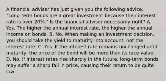 A financial adviser has just given you the following​ advice: "Long-term bonds are a great investment because their interest rate is over​ 20%." Is the financial adviser necessarily​ right? A. Yes. The higher the annual interest​ rate, the higher the annual income on bonds. B. No. When making an investment​ decision, you should take the yield to maturity into​ account, not the interest rate. C. Yes. If the interest rate remains unchanged until​ maturity, the price of the bond will be more than its face value. D. No. If interest rates rise sharply in the​ future, long-term bonds may suffer a sharp fall in​ price, causing their return to be quite low.