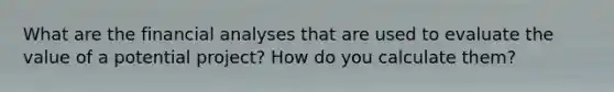 What are the financial analyses that are used to evaluate the value of a potential project? How do you calculate them?
