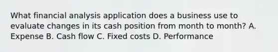 What financial analysis application does a business use to evaluate changes in its cash position from month to month? A. Expense B. Cash flow C. Fixed costs D. Performance