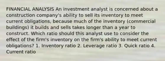 FINANCIAL ANALYSIS An investment analyst is concerned about a construction company's ability to sell its inventory to meet current obligations, because much of the inventory (commercial buildings) it builds and sells takes longer than a year to construct. Which ratio should this analyst use to consider the effect of the firm's inventory on the firm's ability to meet current obligations? 1. Inventory ratio 2. Leverage ratio 3. Quick ratio 4. Current ratio