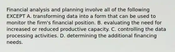 Financial analysis and planning involve all of the following EXCEPT A. transforming data into a form that can be used to monitor the firm's financial position. B. evaluating the need for increased or reduced productive capacity. C. controlling the data processing activities. D. determining the additional financing needs.