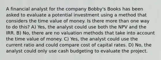 A financial analyst for the company Bobby's Books has been asked to evaluate a potential investment using a method that considers the time value of money. Is there more than one way to do this? A) Yes, the analyst could use both the NPV and the IRR. B) No, there are no valuation methods that take into account the time value of money. C) Yes, the analyst could use the current ratio and could compare cost of capital rates. D) No, the analyst could only use cash budgeting to evaluate the project.