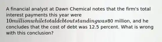 A financial analyst at Dawn Chemical notes that the firm's total interest payments this year were 10 million while total debt outstanding was80 million, and he concludes that the cost of debt was 12.5 percent. What is wrong with this conclusion?