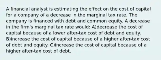 A financial analyst is estimating the effect on the cost of capital for a company of a decrease in the marginal tax rate. The company is financed with debt and common equity. A decrease in the firm's marginal tax rate would: A)decrease the cost of capital because of a lower after-tax cost of debt and equity. B)increase the cost of capital because of a higher after-tax cost of debt and equity. C)increase the cost of capital because of a higher after-tax cost of debt.