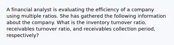 A financial analyst is evaluating the efficiency of a company using multiple ratios. She has gathered the following information about the company. What is the inventory turnover ratio, receivables turnover ratio, and receivables collection period, respectively?