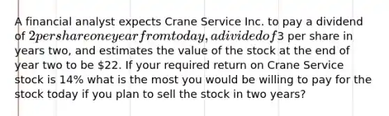 A financial analyst expects Crane Service Inc. to pay a dividend of 2 per share one year from today, a divided of3 per share in years two, and estimates the value of the stock at the end of year two to be 22. If your required return on Crane Service stock is 14% what is the most you would be willing to pay for the stock today if you plan to sell the stock in two years?