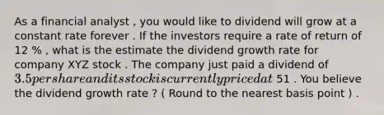 As a financial analyst , you would like to dividend will grow at a constant rate forever . If the investors require a rate of return of 12 % , what is the estimate the dividend growth rate for company XYZ stock . The company just paid a dividend of 3.5 per share and its stock is currently priced at 51 . You believe the dividend growth rate ? ( Round to the nearest basis point ) .