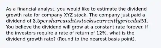 As a financial analyst, you would like to estimate the dividend growth rate for company XYZ stock. The company just paid a dividend of 3.5 per share and its stock is currently priced at51. You believe the dividend will grow at a constant rate forever. If the investors require a rate of return of 12%, what is the dividend growth rate? (Round to the nearest basis point).