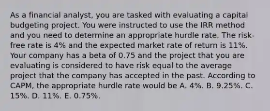 As a financial analyst, you are tasked with evaluating a capital budgeting project. You were instructed to use the IRR method and you need to determine an appropriate hurdle rate. The risk-free rate is 4% and the expected market rate of return is 11%. Your company has a beta of 0.75 and the project that you are evaluating is considered to have risk equal to the average project that the company has accepted in the past. According to CAPM, the appropriate hurdle rate would be A. 4%. B. 9.25%. C. 15%. D. 11%. E. 0.75%.