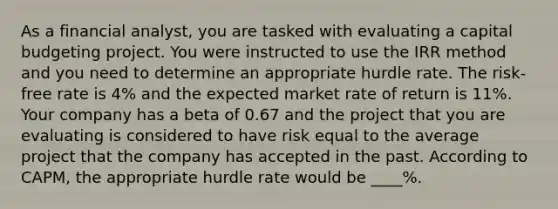 As a financial analyst, you are tasked with evaluating a capital budgeting project. You were instructed to use the IRR method and you need to determine an appropriate hurdle rate. The risk-free rate is 4% and the expected market rate of return is 11%. Your company has a beta of 0.67 and the project that you are evaluating is considered to have risk equal to the average project that the company has accepted in the past. According to CAPM, the appropriate hurdle rate would be ____%.