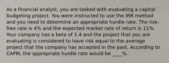 As a financial analyst, you are tasked with evaluating a capital budgeting project. You were instructed to use the IRR method and you need to determine an appropriate hurdle rate. The risk-free rate is 4% and the expected market rate of return is 11%. Your company has a beta of 1.4 and the project that you are evaluating is considered to have risk equal to the average project that the company has accepted in the past. According to CAPM, the appropriate hurdle rate would be ____%.