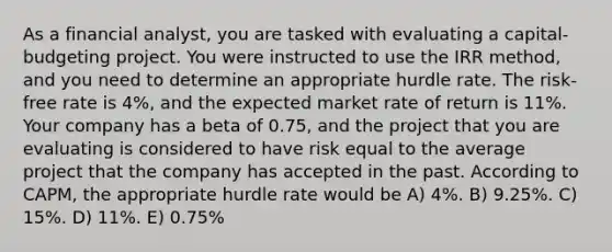 As a financial analyst, you are tasked with evaluating a capital-budgeting project. You were instructed to use the IRR method, and you need to determine an appropriate hurdle rate. The risk-free rate is 4%, and the expected market rate of return is 11%. Your company has a beta of 0.75, and the project that you are evaluating is considered to have risk equal to the average project that the company has accepted in the past. According to CAPM, the appropriate hurdle rate would be A) 4%. B) 9.25%. C) 15%. D) 11%. E) 0.75%