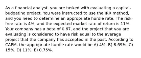 As a financial analyst, you are tasked with evaluating a capital-budgeting project. You were instructed to use the IRR method, and you need to determine an appropriate hurdle rate. The risk-free rate is 4%, and the expected market rate of return is 11%. Your company has a beta of 0.67, and the project that you are evaluating is considered to have risk equal to the average project that the company has accepted in the past. According to CAPM, the appropriate hurdle rate would be A) 4%. B) 8.69%. C) 15%. D) 11%. E) 0.75%.