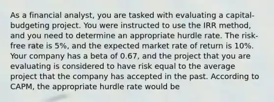 As a financial analyst, you are tasked with evaluating a capital-budgeting project. You were instructed to use the IRR method, and you need to determine an appropriate hurdle rate. The risk-free rate is 5%, and the expected market rate of return is 10%. Your company has a beta of 0.67, and the project that you are evaluating is considered to have risk equal to the average project that the company has accepted in the past. According to CAPM, the appropriate hurdle rate would be