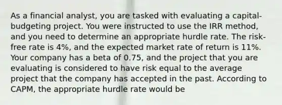 As a financial analyst, you are tasked with evaluating a capital-budgeting project. You were instructed to use the IRR method, and you need to determine an appropriate hurdle rate. The risk-free rate is 4%, and the expected market rate of return is 11%. Your company has a beta of 0.75, and the project that you are evaluating is considered to have risk equal to the average project that the company has accepted in the past. According to CAPM, the appropriate hurdle rate would be