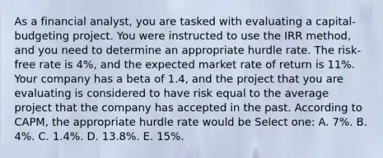 As a financial analyst, you are tasked with evaluating a capital-budgeting project. You were instructed to use the IRR method, and you need to determine an appropriate hurdle rate. The risk-free rate is 4%, and the expected market rate of return is 11%. Your company has a beta of 1.4, and the project that you are evaluating is considered to have risk equal to the average project that the company has accepted in the past. According to CAPM, the appropriate hurdle rate would be Select one: A. 7%. B. 4%. C. 1.4%. D. 13.8%. E. 15%.