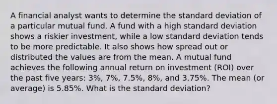 A financial analyst wants to determine the standard deviation of a particular mutual fund. A fund with a high standard deviation shows a riskier investment, while a low standard deviation tends to be more predictable. It also shows how spread out or distributed the values are from the mean. A mutual fund achieves the following annual return on investment (ROI) over the past five years: 3%, 7%, 7.5%, 8%, and 3.75%. The mean (or average) is 5.85%. What is the standard deviation?