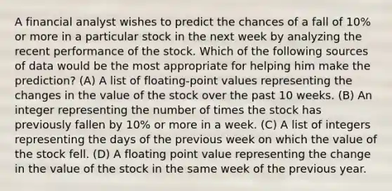 A financial analyst wishes to predict the chances of a fall of 10% or more in a particular stock in the next week by analyzing the recent performance of the stock. Which of the following sources of data would be the most appropriate for helping him make the prediction? (A) A list of floating-point values representing the changes in the value of the stock over the past 10 weeks. (B) An integer representing the number of times the stock has previously fallen by 10% or more in a week. (C) A list of integers representing the days of the previous week on which the value of the stock fell. (D) A floating point value representing the change in the value of the stock in the same week of the previous year.