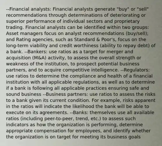 --Financial analysts: Financial analysts generate "buy" or "sell" recommendations through determinations of deteriorating or superior performance of individual sectors and proprietary trading. Financial analysts can be identified within two groups: Asset managers focus on analyst recommendations (buy/sell); and Rating agencies, such as Standard & Poor's, focus on the long-term viability and credit worthiness (ability to repay debt) of a bank. --Bankers: use ratios as a target for merger and acquisition (M&A) activity, to assess the overall strength or weakness of the institution, to prospect potential business partners, and to acquire competitive intelligence. --Regulators: use ratios to determine the compliance and health of a financial institution with all applicable regulations, as well as to determine if a bank is following all applicable practices ensuring safe and sound business --Business partners: use ratios to assess the risks to a bank given its current condition. For example, risks apparent in the ratios will indicate the likelihood the bank will be able to execute on its agreements. --Banks: themselves use all available ratios (including peer-to-peer, trend, etc.) to assess such indicators as how the organization is performing, determine appropriate compensation for employees, and identify whether the organization is on target for meeting its business goals