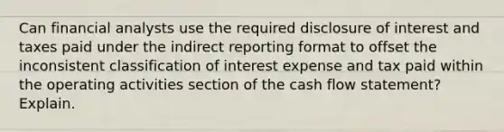 Can financial analysts use the required disclosure of interest and taxes paid under the indirect reporting format to offset the inconsistent classification of interest expense and tax paid within the operating activities section of the cash flow​ statement? Explain.